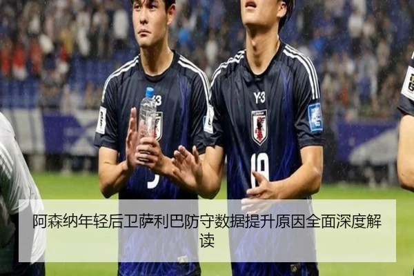 阿森纳年轻后卫萨利巴防守数据提升原因全面深度解读