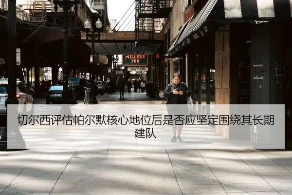 切尔西评估帕尔默核心地位后是否应坚定围绕其长期建队